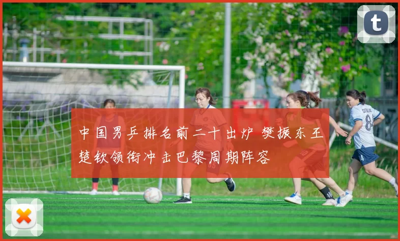 中国男乒排名前二十出炉 樊振东王楚钦领衔冲击巴黎周期阵容