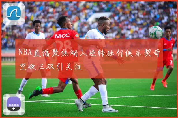 NBA直播聚焦湖人逆转独行侠东契奇空砍三双引关注
