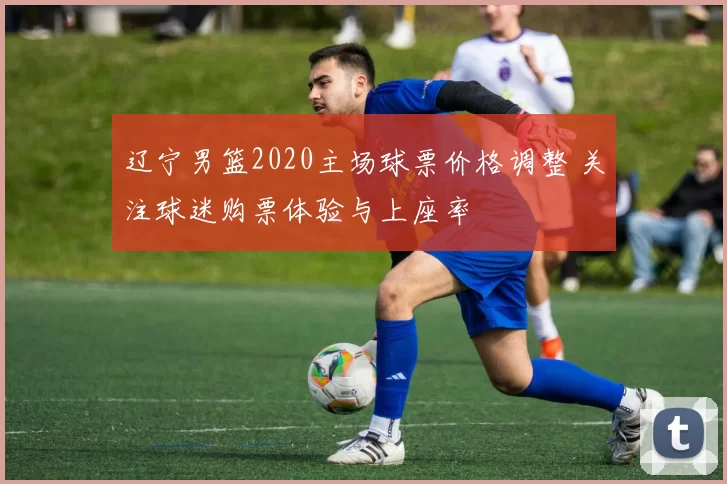 辽宁男篮2020主场球票价格调整 关注球迷购票体验与上座率