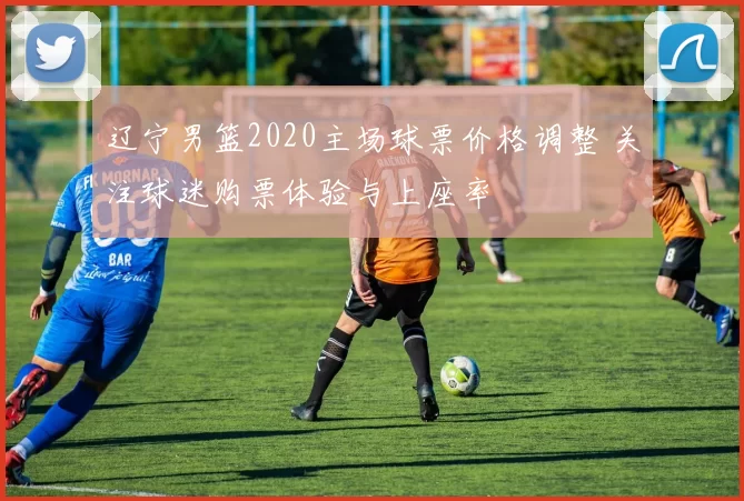 辽宁男篮2020主场球票价格调整 关注球迷购票体验与上座率