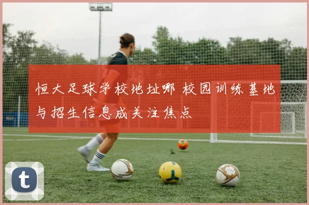 恒大足球学校地址哪 校园训练基地与招生信息成关注焦点