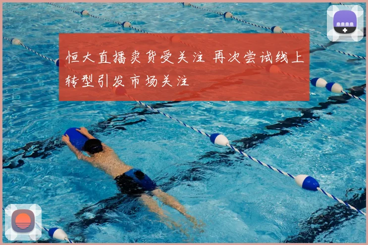 恒大直播卖货受关注 再次尝试线上转型引发市场关注