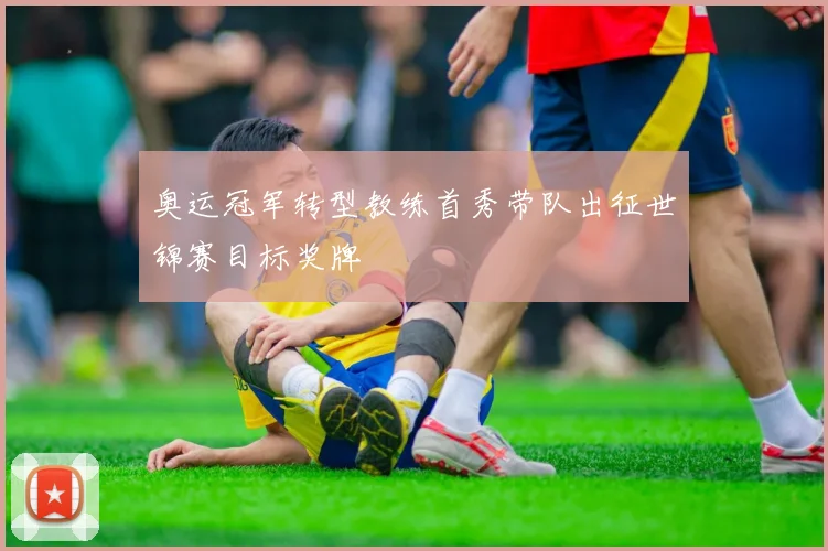 奥运冠军转型教练首秀带队出征世锦赛目标奖牌