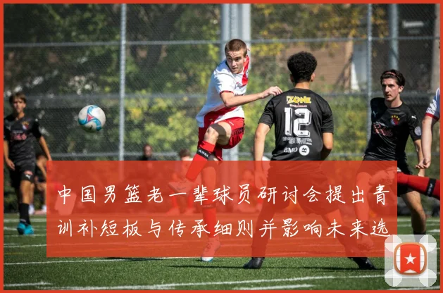 中国男篮老一辈球员研讨会提出青训补短板与传承细则并影响未来选材机制