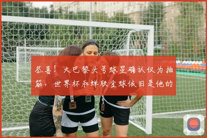 恭喜!大巴黎头号球星确认仅为抽筋,世界杯和蝉联金球依旧是他的终极目标_登贝莱_比赛_欧冠决赛