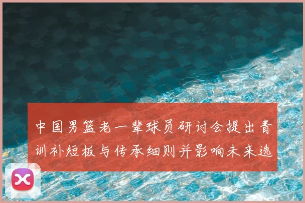 中国男篮老一辈球员研讨会提出青训补短板与传承细则并影响未来选材机制