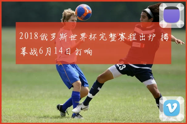 2018俄罗斯世界杯完整赛程出炉 揭幕战6月14日打响